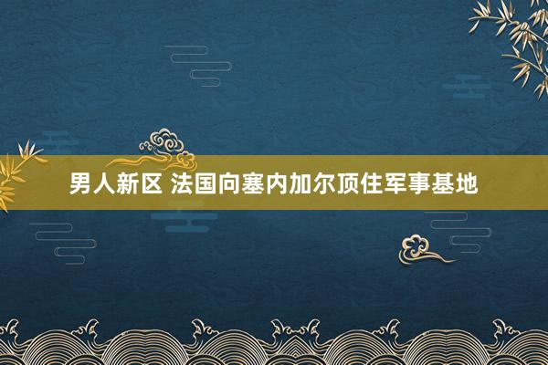 男人新区 法国向塞内加尔顶住军事基地
