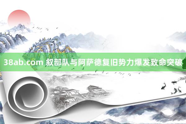 38ab.com 叙部队与阿萨德复旧势力爆发致命突破