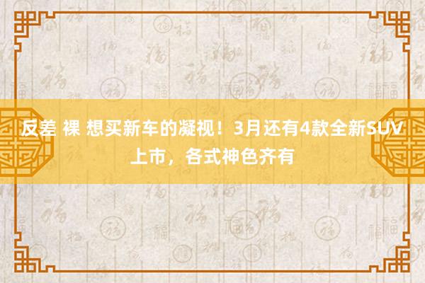 反差 裸 想买新车的凝视！3月还有4款全新SUV上市，各式神色齐有