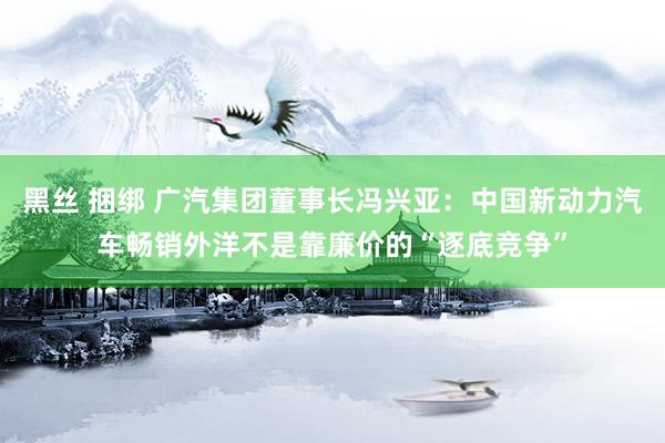 黑丝 捆绑 广汽集团董事长冯兴亚：中国新动力汽车畅销外洋不是靠廉价的“逐底竞争”