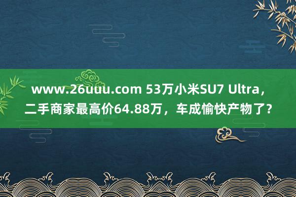 www.26uuu.com 53万小米SU7 Ultra，二手商家最高价64.88万，车成愉快产物了？
