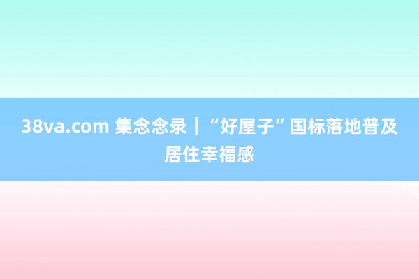 38va.com 集念念录｜“好屋子”国标落地普及居住幸福感