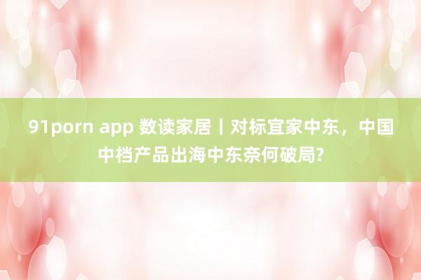 91porn app 数读家居丨对标宜家中东，中国中档产品出海中东奈何破局?