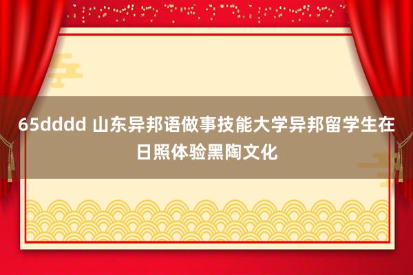 65dddd 山东异邦语做事技能大学异邦留学生在日照体验黑陶文化