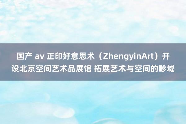 国产 av 正印好意思术（ZhengyinArt）开设北京空间艺术品展馆 拓展艺术与空间的畛域