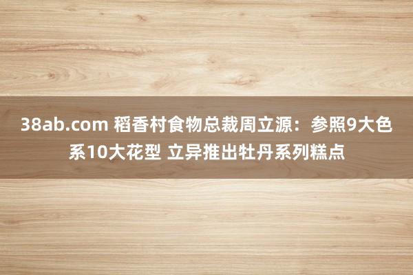 38ab.com 稻香村食物总裁周立源：参照9大色系10大花型 立异推出牡丹系列糕点