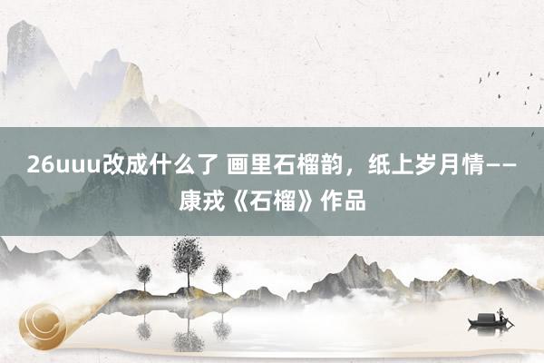 26uuu改成什么了 画里石榴韵，纸上岁月情——康戎《石榴》作品