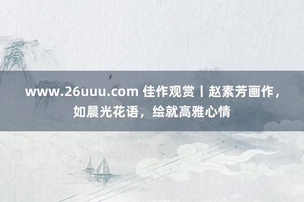 www.26uuu.com 佳作观赏丨赵素芳画作，如晨光花语，绘就高雅心情