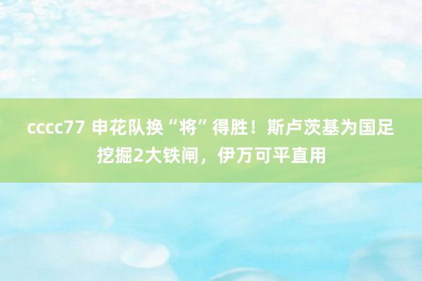 cccc77 申花队换“将”得胜！斯卢茨基为国足挖掘2大铁闸，伊万可平直用