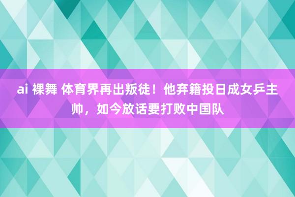 ai 裸舞 体育界再出叛徒！他弃籍投日成女乒主帅，如今放话要打败中国队