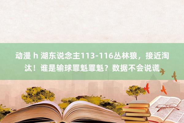 动漫 h 湖东说念主113-116丛林狼，接近淘汰！谁是输球罪魁罪魁？数据不会说谎
