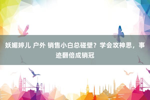 妖媚婷儿 户外 销售小白总碰壁？学会攻神思，事迹翻倍成销冠