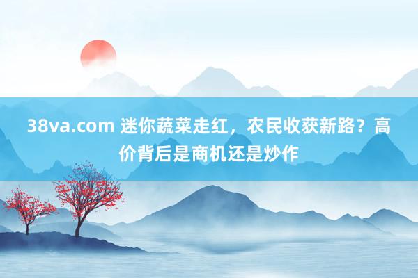 38va.com 迷你蔬菜走红，农民收获新路？高价背后是商机还是炒作