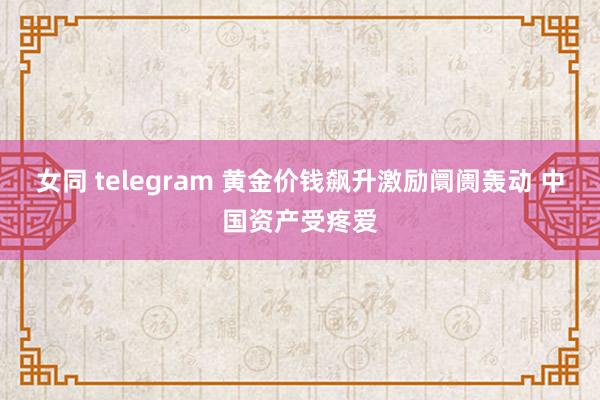 女同 telegram 黄金价钱飙升激励阛阓轰动 中国资产受疼爱