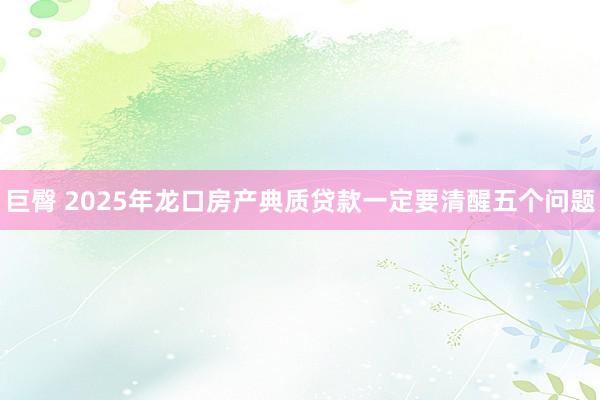 巨臀 2025年龙口房产典质贷款一定要清醒五个问题