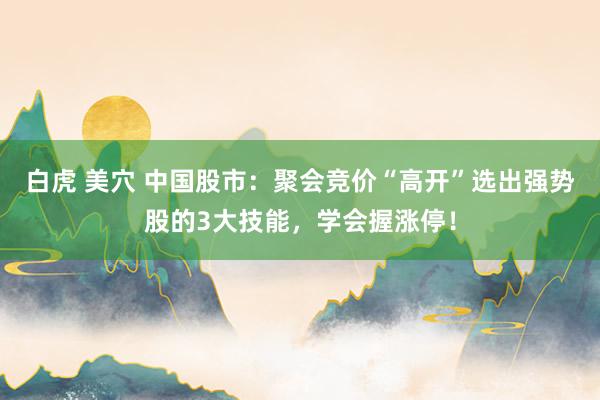 白虎 美穴 中国股市：聚会竞价“高开”选出强势股的3大技能，学会握涨停！