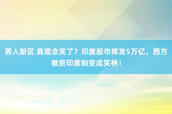 男人新区 真观念笑了？印度股市挥发5万亿，西方撤资印度制变成笑柄！