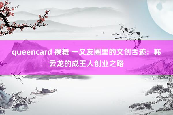 queencard 裸舞 一又友圈里的文创古迹：韩云龙的成王人创业之路