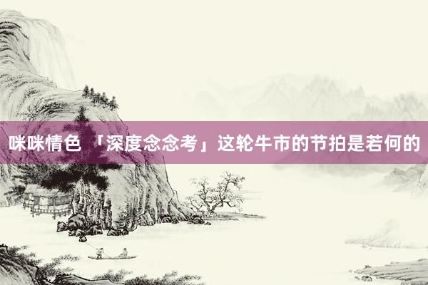 咪咪情色 「深度念念考」这轮牛市的节拍是若何的