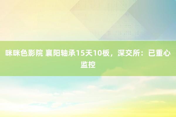 咪咪色影院 襄阳轴承15天10板，深交所：已重心监控