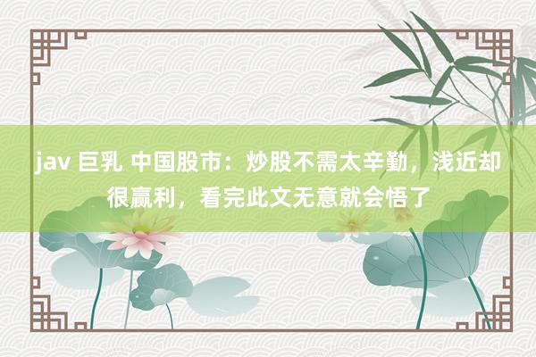 jav 巨乳 中国股市：炒股不需太辛勤，浅近却很赢利，看完此文无意就会悟了
