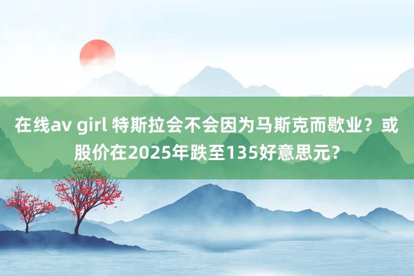 在线av girl 特斯拉会不会因为马斯克而歇业？或股价在2025年跌至135好意思元？