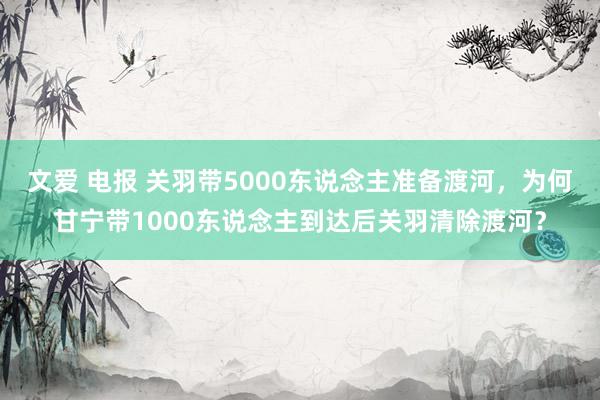 文爱 电报 关羽带5000东说念主准备渡河，为何甘宁带1000东说念主到达后关羽清除渡河？