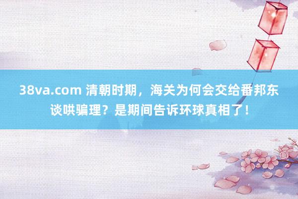 38va.com 清朝时期，海关为何会交给番邦东谈哄骗理？是期间告诉环球真相了！