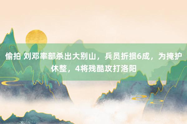 偷拍 刘邓率部杀出大别山，兵员折损6成，为掩护休整，4将残酷攻打洛阳