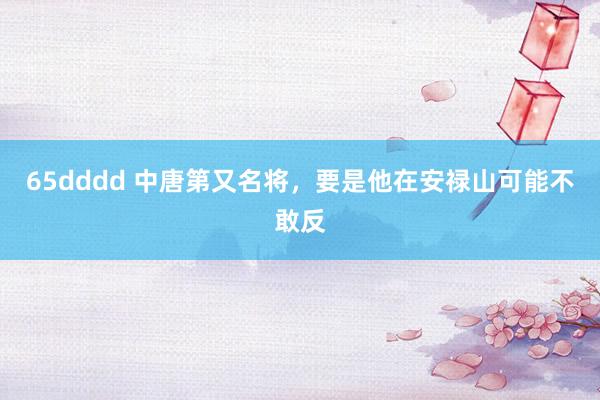 65dddd 中唐第又名将，要是他在安禄山可能不敢反