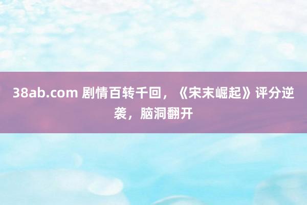 38ab.com 剧情百转千回，《宋末崛起》评分逆袭，脑洞翻开