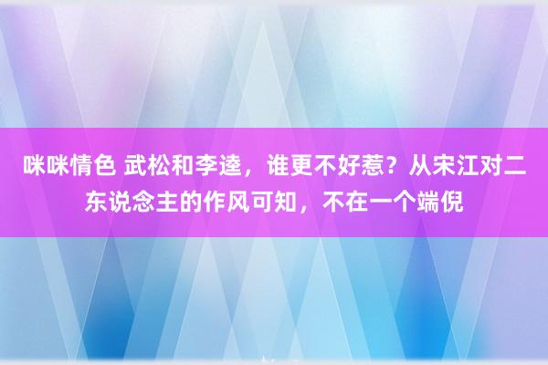 咪咪情色 武松和李逵，谁更不好惹？从宋江对二东说念主的作风可知，不在一个端倪