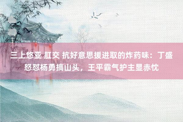 三上悠亚 肛交 抗好意思援进取的炸药味：丁盛怒怼杨勇搞山头，王平霸气护主显赤忱