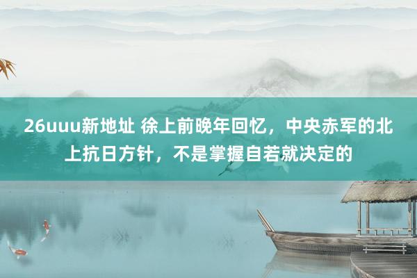 26uuu新地址 徐上前晚年回忆，中央赤军的北上抗日方针，不是掌握自若就决定的