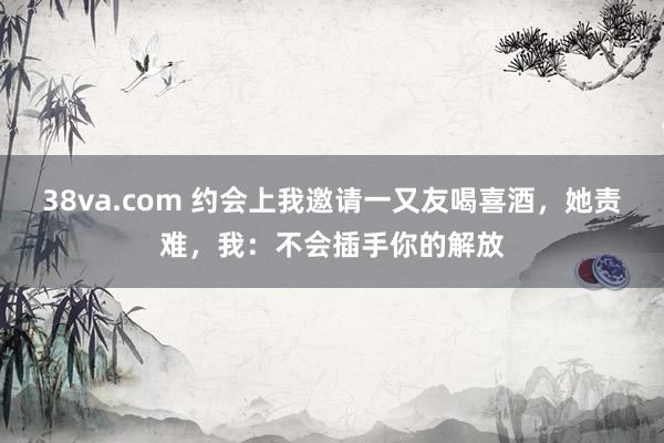38va.com 约会上我邀请一又友喝喜酒，她责难，我：不会插手你的解放