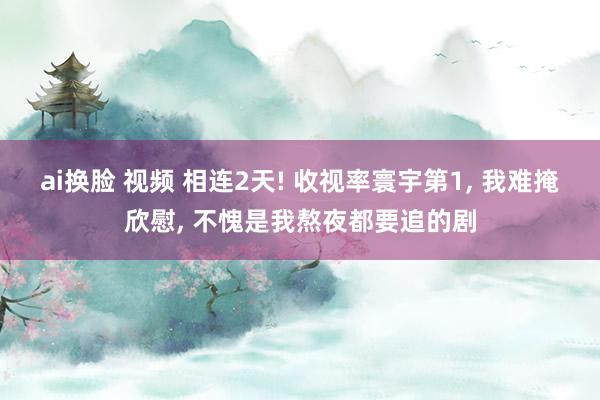 ai换脸 视频 相连2天! 收视率寰宇第1， 我难掩欣慰， 不愧是我熬夜都要追的剧