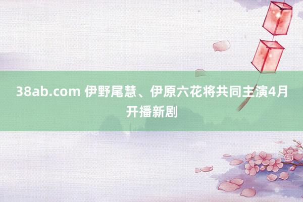 38ab.com 伊野尾慧、伊原六花将共同主演4月开播新剧