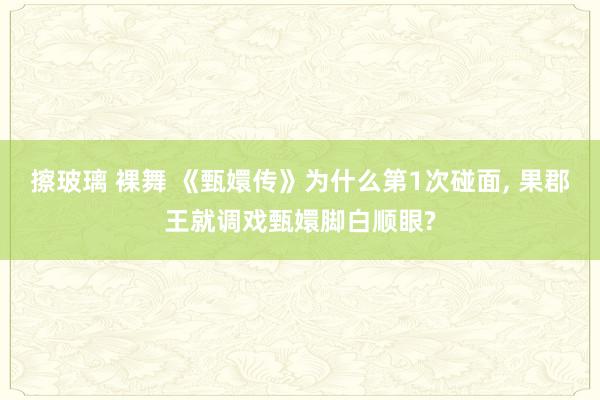 擦玻璃 裸舞 《甄嬛传》为什么第1次碰面， 果郡王就调戏甄嬛脚白顺眼?