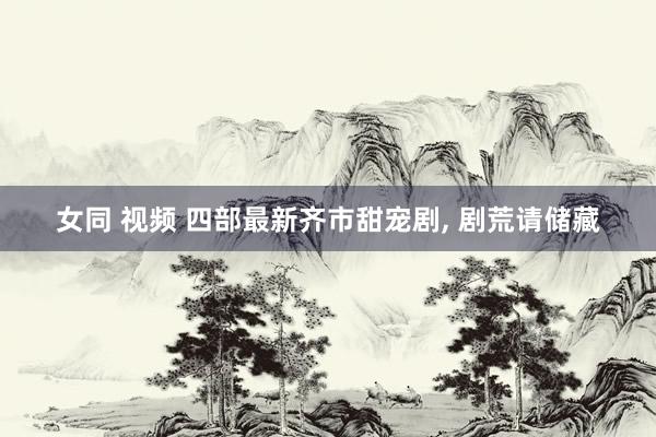 女同 视频 四部最新齐市甜宠剧， 剧荒请储藏