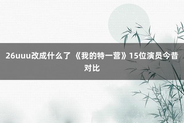 26uuu改成什么了 《我的特一营》15位演员今昔对比