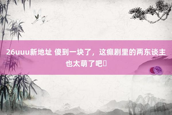26uuu新地址 傻到一块了，这癫剧里的两东谈主也太萌了吧❗