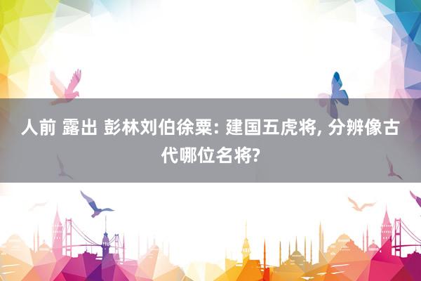 人前 露出 彭林刘伯徐粟: 建国五虎将， 分辨像古代哪位名将?