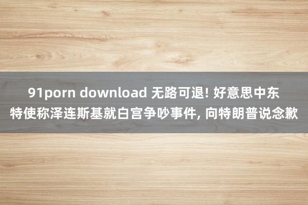 91porn download 无路可退! 好意思中东特使称泽连斯基就白宫争吵事件， 向特朗普说念歉