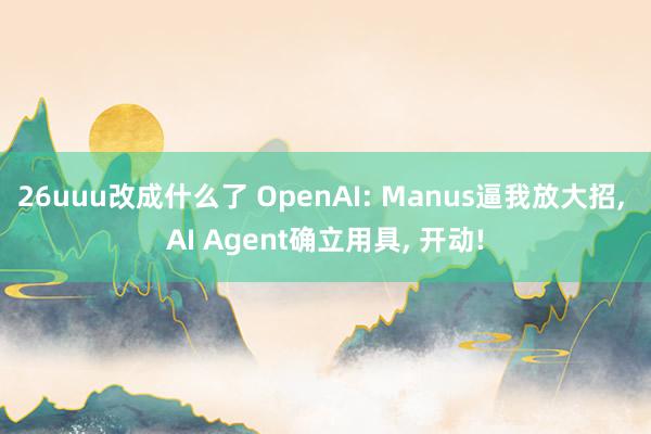 26uuu改成什么了 OpenAI: Manus逼我放大招， AI Agent确立用具， 开动!