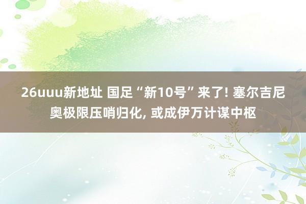 26uuu新地址 国足“新10号”来了! 塞尔吉尼奥极限压哨归化， 或成伊万计谋中枢