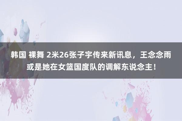韩国 裸舞 2米26张子宇传来新讯息，王念念雨或是她在女篮国度队的调解东说念主！