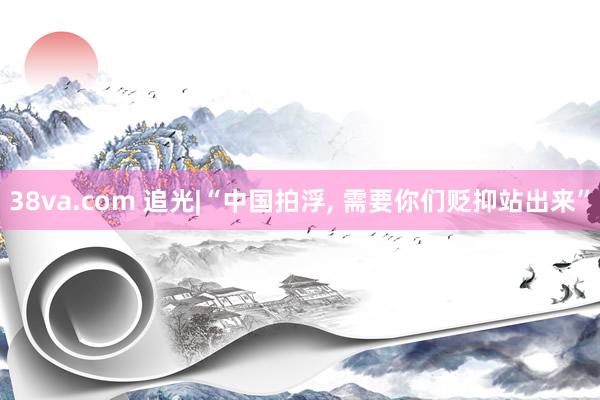 38va.com 追光|“中国拍浮， 需要你们贬抑站出来”