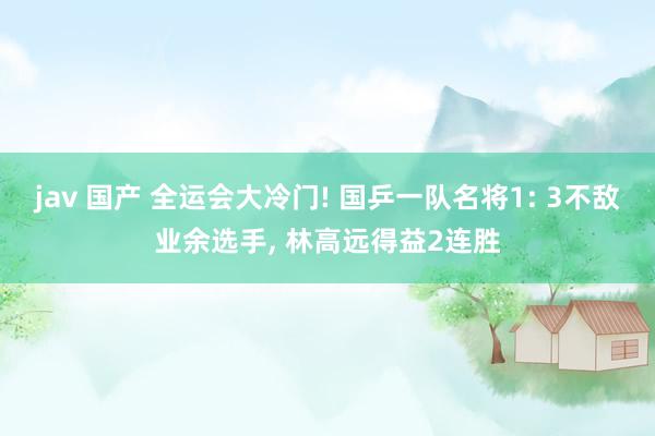 jav 国产 全运会大冷门! 国乒一队名将1: 3不敌业余选手， 林高远得益2连胜