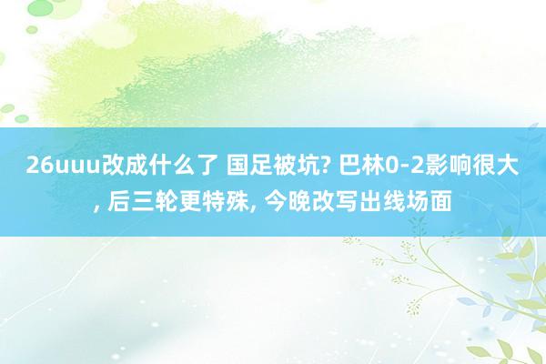 26uuu改成什么了 国足被坑? 巴林0-2影响很大， 后三轮更特殊， 今晚改写出线场面