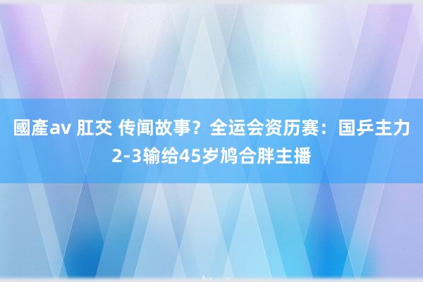 國產av 肛交 传闻故事？全运会资历赛：国乒主力2-3输给45岁鸠合胖主播